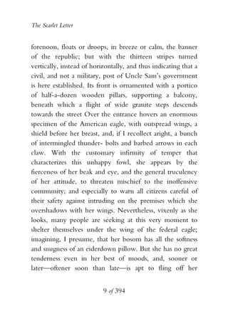 The Scarlet Letter


forenoon, floats or droops, in breeze or calm, the banner
of the republic; but with the thirteen stripes turned
vertically, instead of horizontally, and thus indicating that a
civil, and not a military, post of Uncle Sam’s government
is here established. Its front is ornamented with a portico
of half-a-dozen wooden pillars, supporting a balcony,
beneath which a flight of wide granite steps descends
towards the street Over the entrance hovers an enormous
specimen of the American eagle, with outspread wings, a
shield before her breast, and, if I recollect aright, a bunch
of intermingled thunder- bolts and barbed arrows in each
claw. With the customary infirmity of temper that
characterizes this unhappy fowl, she appears by the
fierceness of her beak and eye, and the general truculency
of her attitude, to threaten mischief to the inoffensive
community; and especially to warn all citizens careful of
their safety against intruding on the premises which she
overshadows with her wings. Nevertheless, vixenly as she
looks, many people are seeking at this very moment to
shelter themselves under the wing of the federal eagle;
imagining, I presume, that her bosom has all the softness
and snugness of an eiderdown pillow. But she has no great
tenderness even in her best of moods, and, sooner or
later—oftener soon than late—is apt to fling off her


                           9 of 394
 
