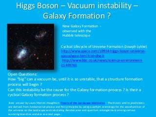 Higgs Boson – Vacuum instability –
Galaxy Formation ?
Best answer by Laura Mersini-Houghton: Theory of the Landscape Multiverse : The theory and its predictions
are derived from fundamental physics and first principles by using quantum cosmology for the wavefunction of
the universe on the landscape and calculating decoherence and quantum entanglement among various
surviving branches and also see next page…
New Galaxy Formation -
observed with the
Hubble telescope
Cyclical Lifecycle of Universe Formation (Joseph Lykke)
http://www.space.com/19914-higgs-boson-universe-
apocalypse.html?cid=dlvr.it
http://www.bbc.co.uk/news/science-environment-
21499765
Open Questions:
How “big” can a vacuum be, until it is so unstable, that a structure formation
process will begin ?
Can this instability be the cause for the Galaxy formation process ? Is their a
cyclical Galaxy formation process ?
 