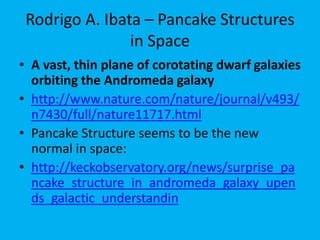 Rodrigo A. Ibata – Pancake Structures
in Space – the New Normal
A vast, thin plane of corotating dwarf galaxies
orbiting the Andromeda galaxy
Pancake Structure seems to be the new normal in
space: How can such highly structured Systems be
explained ?
Credit: Robert Gendler
Click
Reference
Click
Reference
 