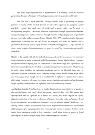 The brand plays significant role in a performance of a company. From the marketer
perspective the main advantages of branding are legal protection, identity and loyalty.
The first role is legal protection. Having a brand helps in protecting the unique
features or quality of the product, process or any other aspect of the company. Kotler
and Keller explain how each type of intellectual property rights can be used, by
distinguishing into parts, “the brand name can be protected through registered trademarks;
manufacturing process can be protected through patents; and packaging can be protected
through copyrights and proprietary designs”(Kotler 2006: 277). Legal protection has many
implications. It ensures that no one beside the company will have the benefits and it
guarantees that money can be safely invested in brand building process. Large amounts of
money spend on advertising campaigns prove a success only if the company can reap benefits
from them.
Identity is the second vital role the individual brand performs for a company. The important
feature of having a brand is being identified by consumers. Having identity allows customers
to differentiate the company from the competition. It helps them assign past experiences, like
the consequences of using the product, to specific manufacturer or distributor. What is more,
by using brand building the consumer evaluation process of identical items may be
influenced by brand awareness. For a company having identity means having image which
can be managed. Even though once it is established it is difficult to change, it is worth an
effort since consumers often perceive image as representation of quality and performance.
Image together with reputation are important issue in brand building process.
Another function that brand performs is loyalty. Brands signal a certain level of quality so
that satisfied buyers can easily choose the product again.(Erdem 1998) The certain level
of satisfaction that is signalled by a brand like quality has major impact on loyalty.
Repeatable choosing of the same product has advantages for both a seller and a buyer. Brand
loyalty assures also “the tendency for consumers to prefer familiar names”(Black 2003: 38).
Having certain number of customers helps sellers to plan the investment and development
of the company. It is a predisposition that every marketer wishes to achieve. In other words
having loyal customers results in better earnings, which allow to invest money in brand
building and in result having a strong brand and better product behind it.
10
 