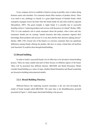 Every company strives to establish a brand as strong as possible, since it makes doing
business easier and smoother. For customers brand offers easiness of product choice. There
is no need to test, challenge or classify to a great depth because of familiar brand, which
if properly managed, leaves the hints what this brand stands for and what could be expected
(Reisenbeck, 2007). The good example is Apple brand. It is possible due to successful
branding which is “endowing products and services with the power of a brand” (Kotler, 2006:
278). It is the marketers role to teach consumers about the product, what it does and why
consumers should care by creating “mental structures that help consumers organize their
knowledge about products and services in a way that clarifies their decision making process”
(Kotler, 2006: 278). Crucial role of the brand is to convince customers there are significant
differences among brands offering the product. But how to create a brand that will perform
such functions? It could be done through brand building.
2.2.Brand building.
In order to build a successful brand a lot of effort has to be devoted to brand building
process. There are many models and each of them focuses on different aspects of the brand.
There will be presented four different theories. BRANDZ and Brand Resonance Model
consider brand building as a series of steps, whether Brand Orientation and Brand Leadership
are focused on building interconnected models.
2.2.1. Brand Building Theories.
Millward Brown, the marketing research consultant, is the one who developed the
model of brand strength called BRANDZ. The main idea is the BrandDynamics pyramid
presented in Figure 1. which argues that brand building is the process.
12
 