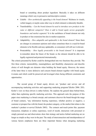 brand or something about product ingredient. Basically it takes on different
meanings which vary in persuasive and descriptive content.
• Likable – How aesthetically appealing is the brand element? Richness in visuals,
verbal imagery or maybe some other way in which element is inherently likeable.
• Transferability – Can the brand element be used to introduce new products in the
same or different categories? Does it add to brand equity across geographic
boundaries and market segments? It is the usefulness of brand element not only
in product or line extensions but also in market expansion.
• Adaptability – How adaptable and updateable is the brand element? Since there
are changes in consumers opinions and values sometimes there is a need for brand
elements to be flexible and easy updateable, so consumers will still see it relevant.
• Protectability – How legally protectable is the brand element? It is important
to remember about the future of the brand, so the element should be able to be
legally registered and protected internationally.
The criteria presented by Kotler could be distinguished into two functions they provide. The
first three criteria: memorability, meaningfulness and likeability characterize and describe
choice of well thought out elements when building the brand equity. However, the nature
of the latter three is more defensive and concern brand element together with brand equity
it creates and which could be preserved and leveraged when facing different constraints and
opportunities.
The second group of brand equity drivers are “product and service and all
accompanying marketing activities and supporting marketing programs”(Kotler 2006: 285).
Kotler’s view on these drivers is rather holistic. He explains the general ideas behind them,
rather than explaining specific marketing activities. This approach suits the purpose of this
paper since marketing is a broad concept, and customers discover the brand though the range
of brand contacts, “any information bearing experience, whether positive or negative, a
customer or prospect has with the brand, the product category, or the market that relates to the
marketer’s product or service”(Schultz 2003). The contacts and touch points like: payment
transaction, telephone or online experience, word of mouth, interaction with personnel or
simply personal use and observations show that strategy and tactics behind marketing are no
longer as simple as they were in the past. The study of interconnection and interdependence of
various factors emphasize there are three important themes when designing marketing
23
 