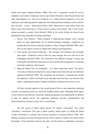 inform and inspire emplyees”(Kotler, 2006). This issue is especially crucial for service
companies and retailers. Employees need an up-to-date information about brand promise and
deep understanding of it. The job of marketers is to “adopt internal perspective to be sure
employees and marketing partners appreciate and understand basic branding notions and how
they can help – or hurt – brand equity”(Dunn, 2003). Motivation to work harder, faster and
better comes from believing in a brand success, promise and attitude. That is how loyalty
among personnel is created. Colin Mitchell (2002) in his article Selling the Brand Inside
distinguishes three principles of internal marketing:
1. Choose Your Moment – When company is implementing changes, such a turning
points are ideal opportunities for an internal branding campaigns, “employees are
seeking direction and are relatively receptive to these changes”(Mitchell 2002), that’s
why it is the unique occasion to capture their attention and imagination.
2. Link internal and external marketing – The messages sent internally and externally
must match. “Employees need to hear the same message that you send out to the
marketplace”(Mitchell 2002). The observation that different message is being sent
to the public and different instructions are received from the management is confusing
and makes employees feel insecure.
3. Bring the Brand Alive for Employees – It is about improving morale. The goal is
“to create an emotional connection to your company that transcends any one particular
experience”(Mitchell 2002). The energizing and informative communication should
fill employees’ minds with brand vision and make them feel that every decision they
made is supporting the brand. Company should give employees the reason to care.
All three concepts applied to the second group of drivers and supporting marketing
activities accompanying them are crucial for building brand equity. Managing brand equity
is more effective and efficient if necessary marketing operations are implemented. In addition
to that, by making drivers and supporting marketing activities interdependent and
interconnected the outcome in many cases is astonishing.
The last group of brand equity drivers are indirect associations, also called
“secondary” associations. This idea is about creating “brand equity by linking the brand
to other information in memory that conveys meaning to consumers”(Kotler 2006: 290).
Making consumers associate the brand with the entity in direct or indirect way affects brand
knowledge. If the similarities between the entity and the brand are substantial, consumers
26
 