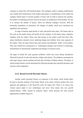 company to extend this still beneficial phase. The strategies useful in making modifications
may include both modification of the market and product. In modification of the market the
company should aspire to increase quantity of items sold. In order to increase this quantity,
the number of marketing activities must be increased. In modification of the product the aim
is to increase the number of buyers. There are different strategies involved. With the
increasing expenditure on promotion, the changes of quality which were introduced are
signalled to the customers.
At stage of decline rapid decline in sales and profits takes place. The brand ends its
life cycle on the market along with profits for the company. In this phase many companies
withdraw from the market. Those ones that remain on the market could limit their offer,
reduce distribution channels, lower marketing budget and withdraw from some segments of
the market. There are many factors that cause decline and ultimately “death” of the product.
They may include the consequences of technological progress and switches in technology,
intensification of international competition and changes in consumer tastes.
All stages of brand life cycle generate problems, which may occur during introduction
followed by growth of sales and maturity, ending with decline. The problems encountered at
each stage require various methods and tools that will help in finding solution. The phase, in
which actually brand is can be determined by following through sales and profit dynamics and
structure of the competitors.
2.4.2. Brand Growth Direction Matrix.
Another model presented focuses on expansion of the brand, which should rather
be used to describe situation of the brand. Doyle in his article criticises product life cycle
approach and applying it to the brand life cycle. He argues that “There is no reason why
a brand cannot adapt to new technologies and move from mature into new growth
markets”(Doyle, 1990). Instead he proposes matrix which presents the main growth
opportunities available (Figure 6).
30
 