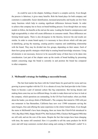 As could be seen in the chapter, building a brand is a complex activity. Even though
the process is laborious, it gives many benefits. Role the brand plays for both company and
customers is undeniable. Easier identification, increased practicality and loyalty are few from
many functions which help in creating significant differences between brands. In order
to achieve that company has to focus on brand building process. Even though there are many
models to follow, the benefits at the end are the same. Leading the brand to omnipresence and
high recognisability is what will create differences in consumer minds. These differences are
forming brand equity. There is also divergence in the theories, however the end results are
similar. In order to create brand equity it is necessary to have drivers which will take part
in identifying, giving the meaning, creating positive response and establishing relationship
with the brand. They may be divided into few groups, depending on their nature. Each of
them have group specific strategies which help in creating brand knowledge structures. Using
all elements is not necessary, however to be successful many of them have to be taken into
consideration. Last part of the chapter sums up the results of brand building by presenting
models concerning stage the brand is currently in and position the brand has compared
to other companies.
3. McDonald’s strategy for building a successful brand.
The fast food market has been with the United States for good and for worse and was
growing in power together with the US. It is a dream of every fast food provider in the Unites
States to become a part of national culture like big corporations. But having dreams and
making them come true are two different things. In order to make them real we have to look at
the company, which operations are outstanding. In the US Fast Food market, when you think
about the leader, you always think of McDonald’s. The company that started in 1940 with just
one restaurant in San Bernardino, California hase now over 13980 restaurants serving the
same burgers, fries and offering the same experience in the whole United States. Even though
the menu in McDonald’s have been changing, there are items like Filet-O-Fish introduced in
1963, Big Mac(1968), Happy Meal(1979), McChicken(1980), Chicken McNuggets(1980) that
are still sold, and are the core of the menu. Despite the fact that recipes have been changing
with time, the names still remained. How it is possible to sell the same products for 40-50
years and still keep customers excited about eating and coming to McDonald’s outlet? It is
35
 