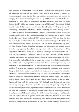 their restaurant. In 1954 Ray Kroc visited McDonald’s and be became fascinated with the idea
of streamlined assembly line for burgers. Since brothers were looking for nationwide
franchising agent, a year later the three men made an agreement. From that moment the
company started its expansion on a grand scale and by 1965 there were over 700 McDonald’s
restaurants in United States. In the meantime Ray Kroc bought the rights from McDonald
brother for $2,7 million and became the only owner of McDonald’s Corporation. He had
a great vision of the company and he knew that advertising would play a key role
in company’s development. McDonald’s began advertising and started building a brand.
Kroc’s decision was to advertise McDonald’s products to families and children. Advertising
started from billboards in 1959, national magazines(1962), introduction of Golden Arches
logo(1962), mascot Ronald McDonald(1963), national television(1966) and since that time
the company has been known from the catchy advertisements and slogans. But McDonald’s
was not successful only because it advertised a lot. The motto, introduced by Ray Kroc,
QSC&V (Quality, Service, Cleanliness and Value) has accompanied the company almost
from the very beginning. Long before training centres started to be regular parts of big
corporations, McDonald’s already had it. The aim of Hamburger University, created in 1961,
was “to train McDonald’s franchisees” but with the time it became, just like company
“a global phenomenon, now training restaurants managers, middle managers and executives”.
Everything what McDonald’s did led to success and position of the leader in national fast
food market. At the early stage of expansion McDonald’s was franchising and building own
restaurants all over the United States. The aim of expansion was to cover as many locations as
possible. Every year new restaurants were being opened, but nowadays, every location is
being carefully studied paying special attention to projected sales, compatibility with other
McDonald’s restaurants and competition. Every few years McDonald’s had to accommodate
tactics to the market. For example in 1980s the competition between Burger King, Wendy’s
and McDonald’s started intensifying. The early 1980s became known as “Burger Wars”
because of fierce battle for market share which included price slashing and aggressive
advertising campaigns. However McDonald’s sales were still growing mostly due to
advertising campaigns that were implemented earlier. But market of fast food is changing all
the time, and competition is not sleeping. In order to keep up with the rising expectations
from the customers McDonald’s had to evolve. With the time, the menu grew from 9 items to
over 90 positions divided in specific sections like sandwiches, breakfast or salads. But
changing menu is not enough for a fast changing world. Even though McDonald’s has many
customers, they constantly need to adjust. In 2009 McDonald’s introduced the concept of
37
 