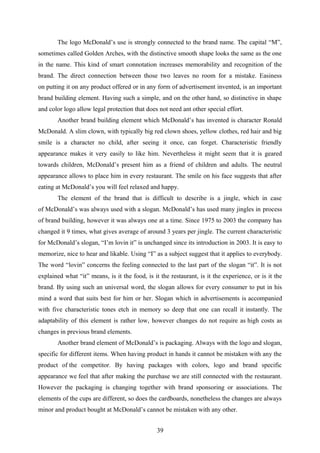The logo McDonald’s use is strongly connected to the brand name. The capital “M”,
sometimes called Golden Arches, with the distinctive smooth shape looks the same as the one
in the name. This kind of smart connotation increases memorability and recognition of the
brand. The direct connection between those two leaves no room for a mistake. Easiness
on putting it on any product offered or in any form of advertisement invented, is an important
brand building element. Having such a simple, and on the other hand, so distinctive in shape
and color logo allow legal protection that does not need ant other special effort.
Another brand building element which McDonald’s has invented is character Ronald
McDonald. A slim clown, with typically big red clown shoes, yellow clothes, red hair and big
smile is a character no child, after seeing it once, can forget. Characteristic friendly
appearance makes it very easily to like him. Nevertheless it might seem that it is geared
towards children, McDonald’s present him as a friend of children and adults. The neutral
appearance allows to place him in every restaurant. The smile on his face suggests that after
eating at McDonald’s you will feel relaxed and happy.
The element of the brand that is difficult to describe is a jingle, which in case
of McDonald’s was always used with a slogan. McDonald’s has used many jingles in process
of brand building, however it was always one at a time. Since 1975 to 2003 the company has
changed it 9 times, what gives average of around 3 years per jingle. The current characteristic
for McDonald’s slogan, “I’m lovin it” is unchanged since its introduction in 2003. It is easy to
memorize, nice to hear and likable. Using “I” as a subject suggest that it applies to everybody.
The word “lovin” concerns the feeling connected to the last part of the slogan “it”. It is not
explained what “it” means, is it the food, is it the restaurant, is it the experience, or is it the
brand. By using such an universal word, the slogan allows for every consumer to put in his
mind a word that suits best for him or her. Slogan which in advertisements is accompanied
with five characteristic tones etch in memory so deep that one can recall it instantly. The
adaptability of this element is rather low, however changes do not require as high costs as
changes in previous brand elements.
Another brand element of McDonald’s is packaging. Always with the logo and slogan,
specific for different items. When having product in hands it cannot be mistaken with any the
product of the competitor. By having packages with colors, logo and brand specific
appearance we feel that after making the purchase we are still connected with the restaurant.
However the packaging is changing together with brand sponsoring or associations. The
elements of the cups are different, so does the cardboards, nonetheless the changes are always
minor and product bought at McDonald’s cannot be mistaken with any other.
39
 