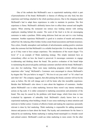 One of the methods that McDonald’s uses is experiential marketing which is part
of personalization of the brand. McDonald’s is famous of offering not only food, but also
experience and feelings attached to the whole purchase process. Due to the changing market
McDonald’s had to adapt these experiences in order to maintain its position. The first
experience is Sense. McDonald’s definitely knows how to affect these sensual and tangible
aspects. When entering the restaurant one notices nice looking interior with smiling
employees standing behind the counter. The scent of the food is in the air encouraging
customers to make a purchase. While eating delicious food one can seat in a nice looking
restaurant. Another experience McDonald’s is good at is creation of moods and emotions,
called Feel. By inducing affect Golden Arches create brand associations and brand awareness.
Nice colors, friendly atmosphere and multitude of advertisements sending positive emotions
make the customer feel that McDonald’s is a reliable food provider. It is the place they should
go to if they want to have unique experience. The introduction of the recent slogan “I’m
lovin’ it” is an example of Think marketing strategy. This simple statement have an
extraordinary effect on how the brand is perceived. It encourages customers to engage
in elaborating and thinking about the brand. The positive evaluation of the brand helps
in maintaining the perceived quality and keeps customer satisfied with the brand. McDonald’s
uses also Act marketing. There were many marketing programs which offered unique
experience after “using” McDonald’s. Customers were encouraged to choose McDonald’s
by slogans like “Do you believe in magic?”, “We love to see your smile” or “It’s what I eat
and what I do”. The company suggests, that after picking this brand, customer will not be the
same as before. His life will change and it will be better after this incredible experience.
Besides that McDonald’s also shows it cares about the happiness of customers. Another
option McDonald’s use is relate marketing, however there weren’t any intense marketing
actions on big scale. It is rather connected to marketing associations and promotion of the
brand. This may be caused by the problems with brand image, which from time to time
is attacked by opponents of unhealthy food. McDonald’s clearly knows how to use
experiential marketing when building a brand. It uses sense marketing to attract attention and
motivate to further action. Creation of affective bonds and making the experience personally
relevant is done by feel marketing. Think marketing is responsible for adding permanent
interest and passion to learn about the brand. The loyalty and commitment for the future is
induced by act marketing. Relate marketing is making brand meaningful in a broader social
and cultural context. McDonald’s could use relate marketing to more extent. On the other
41
 