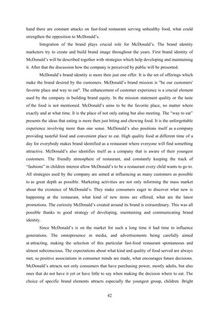 hand there are constant attacks on fast-food restaurant serving unhealthy food, what could
strengthen the opposition to McDonald’s.
Integration of the brand plays crucial role for McDonald’s. The brand identity
marketers try to create and build brand image throughout the years. First brand identity of
McDonald’s will be described together with strategies which help developing and maintaining
it. After that the discussion how the company is perceived by public will be presented.
McDonald’s brand identity is more then just one offer. It is the set of offerings which
make the brand desired by the customers. McDonald’s brand mission is "be our customers'
favorite place and way to eat". The enhancement of customer experience is a crucial element
used by the company in building brand equity. In the mission statement quality or the taste
of the food is not mentioned. McDonald’s aims to be the favorite place, no matter where
exactly and at what time. It is the place of not only eating but also meeting. The “way to eat”
presents the ideas that eating is more then just biting and chewing food. It is the unforgettable
experience involving more than one sense. McDonald’s also positions itself as a company
providing tasteful food and convenient place to eat. High quality food at different time of a
day for everybody makes brand identified as a restaurant where everyone will find something
attractive. McDonald’s also identifies itself as a company that is aware of their youngest
customers. The friendly atmosphere of restaurant, and constantly keeping the track of
“fashions” in children interest allow McDonald’s to be a restaurant every child wants to go to.
All strategies used by the company are aimed at influencing as many customers as possible
to as great depth as possible. Marketing activities are not only informing the mass market
about the existence of McDonald’s. They make consumers eager to discover what new is
happening at the restaurant, what kind of new items are offered, what are the latest
promotions. The curiosity McDonald’s created around its brand is extraordinary. This was all
possible thanks to good strategy of developing, maintaining and communicating brand
identity.
Since McDonald’s is on the market for such a long time it had time to influence
generations. The omnipresence in media, and advertisements being carefully aimed
at attracting, making the selection of this particular fast-food restaurant spontaneous and
almost subconscious. The expectations about what kind and quality of food served are always
met, so positive associations in consumer minds are made, what encourages future decisions.
McDonald’s attracts not only consumers that have purchasing power, mostly adults, but also
ones that do not have it yet or have little to say when making the decision where to eat. The
choice of specific brand elements attracts especially the youngest group, children. Bright
42
 