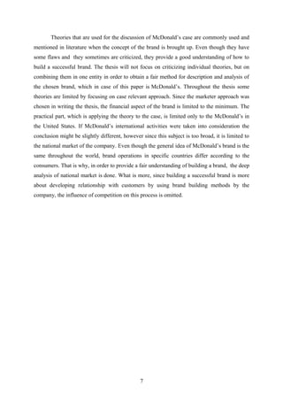 Theories that are used for the discussion of McDonald’s case are commonly used and
mentioned in literature when the concept of the brand is brought up. Even though they have
some flaws and they sometimes are criticized, they provide a good understanding of how to
build a successful brand. The thesis will not focus on criticizing individual theories, but on
combining them in one entity in order to obtain a fair method for description and analysis of
the chosen brand, which in case of this paper is McDonald’s. Throughout the thesis some
theories are limited by focusing on case relevant approach. Since the marketer approach was
chosen in writing the thesis, the financial aspect of the brand is limited to the minimum. The
practical part, which is applying the theory to the case, is limited only to the McDonald’s in
the United States. If McDonald’s international activities were taken into consideration the
conclusion might be slightly different, however since this subject is too broad, it is limited to
the national market of the company. Even though the general idea of McDonald’s brand is the
same throughout the world, brand operations in specific countries differ according to the
consumers. That is why, in order to provide a fair understanding of building a brand, the deep
analysis of national market is done. What is more, since building a successful brand is more
about developing relationship with customers by using brand building methods by the
company, the influence of competition on this process is omitted.
7
 