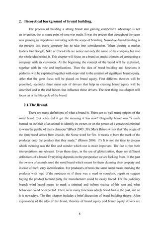 2. Theoretical background of brand building.
The process of building a strong brand and gaining competitive advantage is not
an invention, that at some point of time was made. It was the process that throughout the years
was growing in importance and along with the scope of branding. Nowadays brand building is
the process that every company has to take into consideration. When looking at market
leaders like Google, Nike or Coca-Cola we notice not only the name of the company but also
the whole idea behind it. This chapter will focus on a brand as crucial element of connecting a
company with its customers. At the beginning the concept of the brand will be explained,
together with its role and implications. Then the idea of brand building and functions it
performs will be explained together with steps vital to the creation of significant brand equity.
After that the great focus will be placed on brand equity. First different theories will be
presented, secondly three main sets of drivers that help in creating brand equity will be
described and at the end factors that influence those drivers. The next thing that chapter will
focus on is the life cycle of the brand.
2.1.The Brand.
There are many definitions of what a brand is. There are as well many origins of the
word brand. But when did it get the meaning it has now? Originally brand was “a mark
burned on the hide of an animal to identify its owner, or on the person of a convicted criminal
to warn the public of theirs character”(Black 2003: 38). Mark Ritson writes that “the origin of
the term brand comes from brandr, the Norse word for fire. It means to burn the mark of the
producer onto the product that they made.” (Ritson 2006: 17) It is not the time to discuss
which meaning was the first and wonder which one is more important. The fact is that both
interpretations are relevant. Even these days, in the era of globalization, there are different
definitions of a brand. Everything depends on the perspective we are looking from. In the past
the owners of animals used the word brand which meant for them claiming their property and
in case of theft, easy identification. For producers of tools the same word meant marking the
products with logo of the producer so if there was a need to complain, repair or suggest
buying the product to third party the manufacturer could be easily traced. For the judiciary
branch word brand meant to mark a criminal and inform society of his past and what
behaviour could be expected. There were many functions which brand had in the past, and so
it is nowadays. The first chapter includes a brief discussion of brand building theory. After
explanation of the idea of the brand, theories of brand equity and brand equity drivers are
8
 