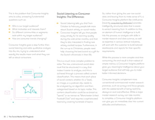 30 | The Social Media ROI Playbook
This is the problem that Consumer Insights
aims to solve, answering fundamental
questions such as:
•	 Who is our target audience?
•	 What motivates and interests them?
•	 Do different communities or segments
exist within my target audience?
•	 How are consumer trends changing?
Consumer Insights goes a step further than
social listening and adds qualitative analysis
into the mix, trying to understand what
exactly the results mean and what they can
tell us about consumers.
Social Listening vs Consumer
Insights: The Difference:
•	 Social Listening tells you that from
October to February people talk more
about Scotch whisky on social media.
•	 Consumer Insights tell you that people
enjoy whisky for its warming quality
during the cold winter months, and that
they’re also interested in finding new
whisky cocktail recipes. Furthermore, in
the run-up to Christmas, people need
help choosing the best brand as a gift for
the Scotch aficionado in their life.
This is a much more complex problem to
solve. The raw, unstructured social data
must first be structured in a way that
makes it easier to analyse, and this is
achieved through a process called content
classification. This means that each piece
of social content, whether it’s a Tweet,
an image, or a podcast clip, needs to
be analysed by an algorithm and then
categorised based on its topic matter. This
content classification could be as broad as
“sports” or as narrow as “Manchester United
Football Club” and requires a sophisticated
taxonomy covering hundreds of topics.
So, rather than giving the user raw social
data and leaving them to make sense of it, a
Consumer Insights platform like Linkfluence
(recently acquired by Meltwater) provides
intelligently structured data that is easier
to extract meaning from. In addition to this,
an element of human intelligence is built
into the process, so analysts with skills in
market research and data science, as well
as expertise in various vertical industries,
will work with the customer to build tailored
dashboards and reports for their specific
requirements.
While this process is more complex and time
consuming, the end result is that instead of
simple metrics, a Consumer Insights platform
gives you meaningful intelligence about your
target audience that will help you to make
better informed decisions.
Consumer Insights complement more
conventional commissioned market research
practices, such as surveys and focus groups,
with the added benefit of being real-time,
always-on and cost-effective. While a major
market research survey can take months
to complete, a Consumer Insights platform
can give you an immediate view into current
attitudes and behaviours.
 