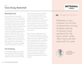 34 | The Social Media ROI Playbook
Meet Battenhall
With social media fundamentally
disrupting the way brands operate and
communicate, there was a clear need for
a new kind of agency, with a new way of
working that’s suited to the ever-evolving
technology and media environment. An
early adopter of social media, Battenhall’s
founder, Drew Benvie knew that it was
time to build an agency that put social
media at the heart of everything they do.
Founded in 2013, Battenhall is a multi-
award-winning communications agency
headquartered in London, with offices
in Los Angeles and New York. Battenhall
works with brands across all sectors and
helps organisations create strategies
and implement campaigns that engage
through PR, digital and social media.
The Challenge
Like most agency leaders, Jonny Atter,
Associate Director at Battenhall wears
many hats. “My role is varied, juggling
everything from delivering social media
audits, developing strategies, building
crisis comms plans, pitching for new
business, optimising processes, leading
my team of skilled communication
professionals, and everything in between.”
Time is a valuable resource when there
are many demands for your time, so to
help drive efficiency and win back working
hours, Jonny needed a partner that not
only understood his goals but helped him
achieve them.
When devising strategies, leaders will
often mention the importance of using
your instincts, but spending budget purely
based on hunches can get very costly,
this isn’t always feasible for organisations
with limited resources. A lot of brands
think they know who their audience is, or
how well their brand is engaging them,
but being truly confident in the decisions
you make means backing up what you
think with data. Without support from
a media and audience intelligence
tool, Battenhall wouldn’t be able to so
easily and confidently make data-driven
decisions. 	
Meltwater is very
intuitive; I’ve not had
to spend time running
bespoke training
or answer many
questions for my
team, which I quite
often had to do with
past tools I’ve used.
“
- Jonny Atter,
Associate Director
at Battenhall
4.4
Case Study: Battenhall
 