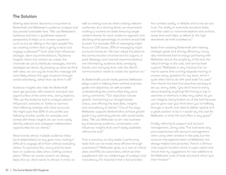 35 | The Social Media ROI Playbook
Making data-driven decisions is important to
Battenhall and Meltwater’s audience analysis tool
has proved invaluable here. “We use Meltwater’s
Audience tool from a qualitative research
perspective. It helps us to answer questions
such as are we talking to the right people? Are
we creating content that is going to land and
engage audiences?” Such data then influences
strategic client recommendations, “Audience
insights inform the content we create, the
channels we use to distribute messages, and the
strategies we devise. By backing up what we think
with data, we can say we know this message will
more likely attract this type of person through
social advertising, rather than we think it will.”
Audience insights also help the Battenhall
team get granular with research and spot new
opportunities at the same time, Jonny explains,
“We use the Audience tool to analyse relevant
influencer’s networks on Twitter to see how
their following overlaps with other accounts.
We might spot that 50% of one profile was
following another profile, for example, and
armed with these insights we can more easily
identify relevant and untapped collaboration
opportunities for our clients.”
Most brands attract multiple audience tribes
(and stakeholders) at any given time, making it
difficult to engage all of them without excluding
others. To overcome this, Jonny and his team
lean on audience data when crafting content
plans. “When we create content, we always
keep who our client wants to attract in mind, as
well as making sure we retain existing relevant
audiences. As a starting block, we recommend
crafting a content mix table featuring target
content themes for each audience segment and
deciding what percentage of content should talk
to each. For example, 10% of messaging might
focus on CSR issues, 30% of messaging might
surround trends etc. We then adapt the plans to
the communication channel and for organic or
paid. Message and channel recommendations
are informed by audience data, emerging
trends, and marrying them with the client’s
communication needs to create the optimal mix.’’
As Battenhall’s social media partner, Meltwater
plays a part in helping them achieve business
goals and objectives, as well as better
understanding the communities they serve.
Jonny comments, “Our objectives include
growth, maintaining our thought leader
status, and offering the best data, insights
and consultancy to clients.” One of the ways
Meltwater supports Battenhall to achieve growth
goals is by optimising pitches with social media
data, “We use Meltwater to win new business
by showcasing audience, conversation and
influencer insights that aren’t easily available
without the tool.”
	
Time is precious, so why waste it performing
tasks that can be made more efficient through
automation? “Meltwater gives us a view of critical
data and KPIs via automation, which we then
supplement with our added layer of analysis and
consultancy. It’s important that a tool provides
the numbers easily, is reliable and is one we can
trust. The ability to automate standard tasks,
and then add our recommendations and actions,
saves time and helps us deliver to the high
standards we hold ourselves to.”
Aside from assisting Battenhall with meeting
strategic goals and driving efficiency, Jonny
also mentioned that he enjoys partnering with
Meltwater due to the simplicity of the tool, the
value it brings vs the cost, and service level
support. “Meltwater is very intuitive; I’ve not
had to spend time running bespoke training or
answer many questions for my team, which I
quite often had to do with past tools I’ve used.”
Then there’s the fact that searches are easy to
set up, Jonny adds, “you don’t have to worry
about breaking anything! Not having a cap in
searches or mentions is also very useful. As you
can imagine, being locked out of the tool because
you’ve gone over your limit when you’re halfway
through a month and need to deliver reports isn’t
a great position to be in. I would say the cost for
Meltwater vs what the tool offers is very good.”
Finally, referring to support and account
management, Jonny said, “I’ve had some very
poor experiences with account management
when using other vendors in the past, but the
account management team at Meltwater are
always helpful and proactive. There’s a 24-hour
chat support function which is super useful and
I know that my suggestions for new additions to
the Meltwater suite of tools are heard when I put
them forward.”
The Solution
 