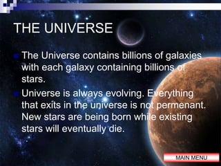 THE UNIVERSE
 The Universe contains billions of galaxies
with each galaxy containing billions of
stars.
 Universe is always evolving. Everything
that exits in the universe is not permenant.
New stars are being born while existing
stars will eventually die.
MAIN MENU
 