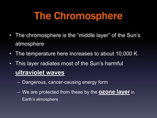 The Chromosphere
• The chromosphere is the “middle layer” of the Sun’s
  atmosphere
• The temperature here increases to about 10,000 K
• This layer radiates most of the Sun’s harmful
  ultraviolet waves
   – Dangerous, cancer-causing energy form

   – We are protected from these by the ozone layer in
     Earth’s atmosphere
 