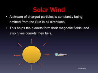 Solar Wind
• A stream of charged particles is constantly being
  emitted from the Sun in all directions
• This helps the planets form their magnetic fields, and
  also gives comets their tails.




                                                Original Diagram
 