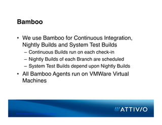 Bamboo

 •  We use Bamboo for Continuous Integration,
    Nightly Builds and System Test Builds
          –  Continuous Builds run on each check-in 
          –  Nightly Builds of each Branch are scheduled
          –  System Test Builds depend upon Nightly Builds
 •  All Bamboo Agents run on VMWare Virtual
    Machines




© 2007 Conﬁden,al & Proprietary. All Rights Reserved. 
 