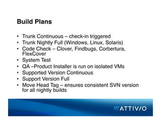 Build Plans

 •  Trunk Continuous – check-in triggered
 •  Trunk Nightly Full (Windows, Linux, Solaris)
 •  Code Check – Clover, Findbugs, Corbertura,
    FlexCover
 •  System Test
 •  QA –Product Installer is run on isolated VMs
 •  Supported Version Continuous
 •  Support Version Full
 •  Move Head Tag – ensures consistent SVN version
    for all nightly builds



© 2007 Conﬁden,al & Proprietary. All Rights Reserved. 
 