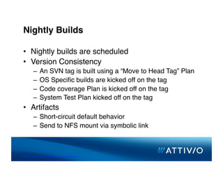 Nightly Builds

 •  Nightly builds are scheduled
 •  Version Consistency
          –  An SVN tag is built using a “Move to Head Tag” Plan
          –  OS Speciﬁc builds are kicked off on the tag
          –  Code coverage Plan is kicked off on the tag
          –  System Test Plan kicked off on the tag
 •  Artifacts
          –  Short-circuit default behavior
          –  Send to NFS mount via symbolic link



© 2007 Conﬁden,al & Proprietary. All Rights Reserved. 
 