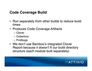 Code Coverage Build

 •  Run separately from other builds to reduce build
    times
 •  Produces Code Coverage Artifacts
          –  Clover
          –  Cobertura
          –  Findbugs
 •  We donʼt use Bambooʼs integrated Clover
    Report because it doesnʼt ft our build directory
    structure (each module built separately)


© 2007 Conﬁden,al & Proprietary. All Rights Reserved. 
 