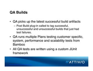 QA Builds

 •  QA picks up the latest successful build artifacts
          –  Post Build plug-in called to tag successful,
             unsuccessful and unsuccessful builds that just had
             test failures.
 •  QA runs multiple Plans testing customer speciﬁc,
    system, performance and scalability tests from
    Bamboo
 •  All QA tests are written using a custom JUnit
    framework


© 2007 Conﬁden,al & Proprietary. All Rights Reserved. 
 