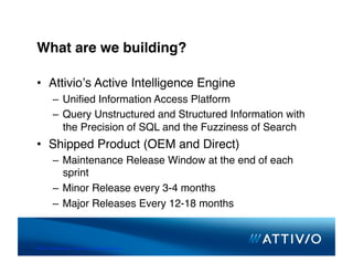 What are we building?

 •  Attivioʼs Active Intelligence Engine
          –  Uniﬁed Information Access Platform
          –  Query Unstructured and Structured Information with
             the Precision of SQL and the Fuzziness of Search
 •  Shipped Product (OEM and Direct)
          –  Maintenance Release Window at the end of each
             sprint
          –  Minor Release every 3-4 months
          –  Major Releases Every 12-18 months



© 2007 Conﬁden,al & Proprietary. All Rights Reserved. 
 