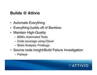 Builds @ Attivio

 •  Automate Everything
 •  Everything builds off of Bamboo
 •  Maintain High-Quality
          –  8000+ Automated Tests
          –  Code coverage using Clover
          –  Static Analysis: Findbugs
 •  Source code insight/Build Failure Investigation
          –  Fisheye



© 2007 Conﬁden,al & Proprietary. All Rights Reserved. 
 