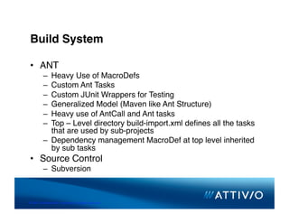 Build System 


 •  ANT
          –  Heavy Use of MacroDefs
          –  Custom Ant Tasks
          –  Custom JUnit Wrappers for Testing
          –  Generalized Model (Maven like Ant Structure)
          –  Heavy use of AntCall and Ant tasks
          –  Top – Level directory build-import.xml deﬁnes all the tasks
             that are used by sub-projects
          –  Dependency management MacroDef at top level inherited
             by sub tasks
 •  Source Control
          –  Subversion



© 2007 Conﬁden,al & Proprietary. All Rights Reserved. 
 