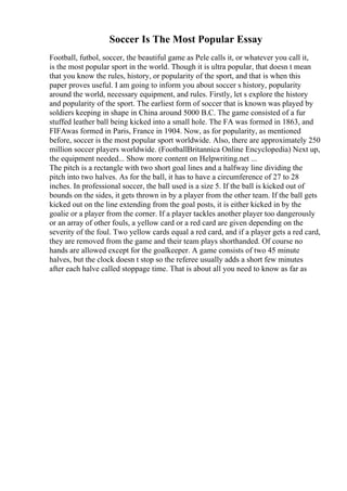 Soccer Is The Most Popular Essay
Football, futbol, soccer, the beautiful game as Pele calls it, or whatever you call it,
is the most popular sport in the world. Though it is ultra popular, that doesn t mean
that you know the rules, history, or popularity of the sport, and that is when this
paper proves useful. I am going to inform you about soccer s history, popularity
around the world, necessary equipment, and rules. Firstly, let s explore the history
and popularity of the sport. The earliest form of soccer that is known was played by
soldiers keeping in shape in China around 5000 B.C. The game consisted of a fur
stuffed leather ball being kicked into a small hole. The FA was formed in 1863, and
FIFAwas formed in Paris, France in 1904. Now, as for popularity, as mentioned
before, soccer is the most popular sport worldwide. Also, there are approximately 250
million soccer players worldwide. (FootballBritannica Online Encyclopedia) Next up,
the equipment needed... Show more content on Helpwriting.net ...
The pitch is a rectangle with two short goal lines and a halfway line dividing the
pitch into two halves. As for the ball, it has to have a circumference of 27 to 28
inches. In professional soccer, the ball used is a size 5. If the ball is kicked out of
bounds on the sides, it gets thrown in by a player from the other team. If the ball gets
kicked out on the line extending from the goal posts, it is either kicked in by the
goalie or a player from the corner. If a player tackles another player too dangerously
or an array of other fouls, a yellow card or a red card are given depending on the
severity of the foul. Two yellow cards equal a red card, and if a player gets a red card,
they are removed from the game and their team plays shorthanded. Of course no
hands are allowed except for the goalkeeper. A game consists of two 45 minute
halves, but the clock doesn t stop so the referee usually adds a short few minutes
after each halve called stoppage time. That is about all you need to know as far as
 