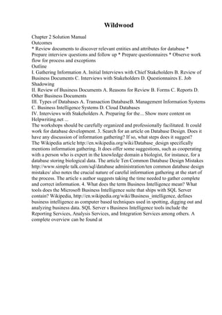 Wildwood
Chapter 2 Solution Manual
Outcomes
* Review documents to discover relevant entities and attributes for database *
Prepare interview questions and follow up * Prepare questionnaires * Observe work
flow for process and exceptions
Outline
I. Gathering Information A. Initial Interviews with Chief Stakeholders B. Review of
Business Documents C. Interviews with Stakeholders D. Questionnaires E. Job
Shadowing
II. Review of Business Documents A. Reasons for Review B. Forms C. Reports D.
Other Business Documents
III. Types of Databases A. Transaction DatabaseB. Management Information Systems
C. Business Intelligence Systems D. Cloud Databases
IV. Interviews with Stakeholders A. Preparing for the... Show more content on
Helpwriting.net ...
The workshops should be carefully organized and professionally facilitated. It could
work for database development. 3. Search for an article on Database Design. Does it
have any discussion of information gathering? If so, what steps does it suggest?
The Wikipedia article http://en.wikipedia.org/wiki/Database_design specifically
mentions information gathering. It does offer some suggestions, such as cooperating
with a person who is expert in the knowledge domain a biologist, for instance, for a
database storing biological data. The article Ten Common Database Design Mistakes
http://www.simple talk.com/sql/database administration/ten common database design
mistakes/ also notes the crucial nature of careful information gathering at the start of
the process. The article s author suggests taking the time needed to gather complete
and correct information. 4. What does the term Business Intelligence mean? What
tools does the Microsoft Business Intelligence suite that ships with SQL Server
contain? Wikipedia, http://en.wikipedia.org/wiki/Business_intelligence, defines
business intelligence as computer based techniques used in spotting, digging out and
analyzing business data. SQL Server s Business Intelligence tools include the
Reporting Services, Analysis Services, and Integration Services among others. A
complete overview can be found at
 