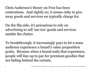 Chris Anderson’s theory on Free has been
 contentious. And rightly so; it seems risky to give
 away goods and services we typically charge for.

 On the flip side, it’s precarious to rely on
 advertising to sell ‘me-too’ goods and services
 amidst the clutter.

 To breakthrough, it increasingly pays to let a mass
 audience experience a brand’s value proposition
 gratis. Because when a brand nails that experience,
 people will line up to pay for premium goodies that
 are hiding behind the curtain.
116               TheTrendWatch.com © FullSIX Group - All rights reserved, no reproduction or diffusion without written authorization
 