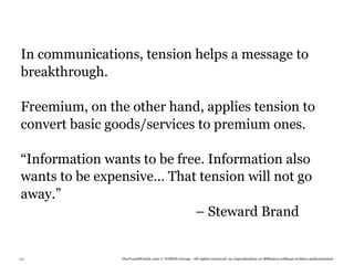 In communications, tension helps a message to
 breakthrough.

 Freemium, on the other hand, applies tension to
 convert basic goods/services to premium ones.

 “Information wants to be free. Information also
 wants to be expensive… That tension will not go
 away.”
                             – Steward Brand


130              TheTrendWatch.com © FullSIX Group - All rights reserved, no reproduction or diffusion without written authorization
 