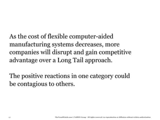 As the cost of flexible computer-aided
 manufacturing systems decreases, more
 companies will disrupt and gain competitive
 advantage over a Long Tail approach.

 The positive reactions in one category could
 be contagious to others.




137              TheTrendWatch.com © FullSIX Group - All rights reserved, no reproduction or diffusion without written authorization
 