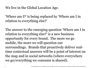 We live in the Global Location Age.

 ‘Where am I?’ is being replaced by ‘Where am I in
 relation to everything else?’

 The answer to the emerging question ‘Where am I in
 relation to everything else?’ is a new business
 opportunity for every brand. The more we go
 mobile, the more we will question our
 surroundings. Brands that proactively deliver real-
 time contextual answers will be a point of interest on
 the map and in social networks (where everywhere
 we go/everything we consume is shared).
27                TheTrendWatch.com © FullSIX Group - All rights reserved, no reproduction or diffusion without written authorization
 