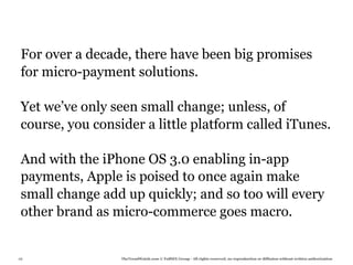 For over a decade, there have been big promises
 for micro-payment solutions.

 Yet we’ve only seen small change; unless, of
 course, you consider a little platform called iTunes.

 And with the iPhone OS 3.0 enabling in-app
 payments, Apple is poised to once again make
 small change add up quickly; and so too will every
 other brand as micro-commerce goes macro.


68                TheTrendWatch.com © FullSIX Group - All rights reserved, no reproduction or diffusion without written authorization
 