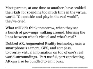 Most parents, at one time or another, have scolded
    their kids for spending too much time in the virtual
    world. “Go outside and play in the real world”,
    they’ve cried.
    What will kids think tomorrow, when they see
    a bunch of grownups walking around, blurring the
    lines between what’s virtual and what’s real?
    Dubbed AR, Augmented Reality technology uses a
    smartphone’s camera, GPS, and compass,
    to overlay virtual information on top of one’s real
    world surroundings. Part useful, part captivating,
    AR can also be bundled to emit buzz.
7                    TheTrendWatch.com © FullSIX Group - All rights reserved, no reproduction or diffusion without written authorization
 