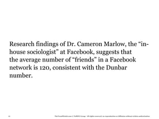 Research findings of Dr. Cameron Marlow, the “in-
 house sociologist” at Facebook, suggests that
 the average number of “friends” in a Facebook
 network is 120, consistent with the Dunbar
 number.




88              TheTrendWatch.com © FullSIX Group - All rights reserved, no reproduction or diffusion without written authorization
 