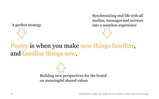 Synchronizing real life with all
                                                              medias, messages and services
  A perfect strategy                                          into a seamless experience




Poetry is when you make new things familiar,
and familiar things new.


                   Building new perspectives for the brand
                   on meaningful shared values


126                                      TheTrendWatch.com © FullSIX Group - All rights reserved, no reproduction or diffusion without written authorization
 