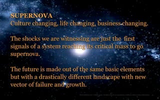 SUPERNOVA
Culture changing, life changing, business changing.

The shocks we are witnessing are just the first
signals of a system reaching its critical mass to go
supernova.

The future is made out of the same basic elements
but with a drastically different landscape with new
vector of failure and growth.
2                          TheTrendWatch.com © FullSIX Group - All rights reserved, no reproduction or diffusion without written authorization
 