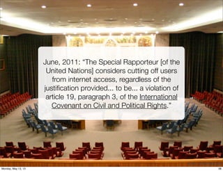 June, 2011: “The Special Rapporteur [of the
United Nations] considers cutting off users
from internet access, regardless of the
justiﬁcation provided... to be... a violation of
article 19, paragraph 3, of the International
Covenant on Civil and Political Rights.”
©	
  2013	
  -­‐	
  Tim	
  Peter	
  &	
  Associates
38Monday, May 13, 13
 