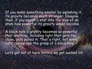 If you make something smaller by squishing it,
its gravity becomes much stronger. Imagine
then, if you squish a star into the size of an
atom how powerful its gravity would become.
A black hole's gravity becomes so powerful
that anything, including light that gets too
close, gets pulled in. That's right, not even
light can escape the grasp of a black hole.

Let’s get out of here before we get sucked in!!

 