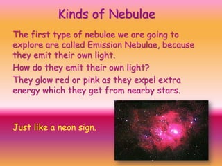 Kinds of Nebulae
The first type of nebulae we are going to
explore are called Emission Nebulae, because
they emit their own light.
How do they emit their own light?
They glow red or pink as they expel extra
energy which they get from nearby stars.

Just like a neon sign.

 