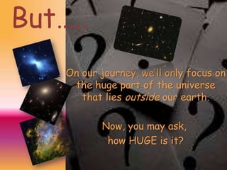 But…..
On our journey, we’ll only focus on
the huge part of the universe
that lies outside our earth.
Now, you may ask,
how HUGE is it?

 