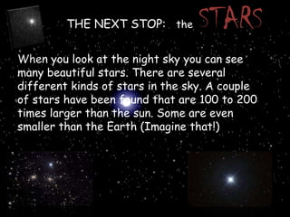 THE NEXT STOP: the

STARS

When you look at the night sky you can see
many beautiful stars. There are several
different kinds of stars in the sky. A couple
of stars have been found that are 100 to 200
times larger than the sun. Some are even
smaller than the Earth (Imagine that!)

 