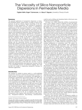 The Viscosity of Silica Nanoparticle
Dispersions in Permeable Media
Cigdem Metin, Roger T. Bonnecaze, and Quoc P. Nguyen, University of Texas at Austin
Summary
The potential application of nanoparticle dispersions as forma-
tion-stimulation agents, contrast agents, or simply as tracers in the
upstream oil and gas industry requires knowledge of the ﬂow
properties of these nanoparticles. The modeling of nanoparticle
transport in hydrocarbon reservoirs requires a comprehensive
understanding of the rheological behavior of these nanoﬂuids.
Silica nanoparticles have been commonly used because of their
low-cost fabrication and cost-effective surface modiﬁcation. The
aqueous silica-nanoparticle dispersions show Newtonian behavior
under steady shear measurements controlled by a rheometer, as
discussed by Metin et al. (2011b). The viscosity of nanoparticle
dispersions depends strongly on the particle concentration, and
that this correlation can be depicted by a uniﬁed rheological
model (Metin et al. 2011b). In addition, during ﬂow in permeable
media, the variation of shear associated with complex pore mor-
phology and the interactions between the nanoparticles and
tortuous ﬂow channels can affect the viscosity of nanoparticle dis-
persion. The latter is particularly important if the concentration of
nanoparticles in dispersion may change because of nanoparticle
adsorption on mineral/ﬂuid and oil/water interfaces or by mechan-
ical trapping of nanoparticles. In this paper, the ﬂow of silica-
nanoparticle dispersions through different permeable media is
investigated. The rheological behaviors of the dispersions are
compared with those determined by use of a rheometer. We estab-
lished a correlation between the nanoparticle concentration and
dispersion viscosity in porous media for various nanoparticle
sizes. The effects of pore structure and shear rate are also studied.
We have conﬁrmed that the concept of effective maximum pack-
ing fraction can be applied to describe the viscosity of aqueous
nanoparticle dispersions in both bulk ﬂow and ﬂow in porous
media with high permeability and regular pore structures, but not
at low permeability because of mechanical trapping. Our work
provides new insight to engineering nanoparticle rheology for
subsurface applications.
Introduction
The transport of colloids in porous media is a well-established
research area. Extensive work has been performed to model col-
loidal transport in subsurface environments with applications in
groundwater contamination and treatment (Biggs et al. 2003; Sen
et al. 2004). Zhang et al. (2011) provided an overview of the
recent developments in the application of nanotechnology for res-
ervoir engineering and improved oil recovery (IOR). The authors
categorized the use of nanoparticles in IOR and reservoir engi-
neering into nanoparticle stabilized foams/emulsions as mobility-
and conformance-control agents; nanoparticle dispersions as
carriers for chemicals and sensors into reservoirs; and image-
enhancing agents for improved formation evaluation. As an exam-
ple for these applications, paramagnetic nanoparticles could eval-
uate ﬂuid saturations by the use of magnetic ﬁelds and the
measurement of the response when delivered to the target forma-
tion. Nanoparticle-stabilized shear-thinning emulsions/foams
could be used as drilling and stimulation ﬂuids to block pore entry
and prevent formation damage.
LeCoanet et al. (2004) studied the mobility of nanomaterials
such as silica, fullerol, clusters of fullerene or C60, and single-
wall carbon nanotubes in porous media composed of spherical
glass beads. They measured the concentration of nanomaterials in
the efﬂuent by use of an ultraviolet/visible spectrophotometer.
They found that these nanomaterials could travel 10 to 14 m in a
sandy aquifer where the velocity of ground water is approximately
9 m/d. Hydrodynamic conditions have an important effect on col-
loid retention at the air/water interface in a microchannel, and the
Derjaguin and Landau, Verwey and Overbeek (DLVO) theory is
inadequate to describe the experimental results (Lazouskaya et al.
2006). Non-DLVO interactions such as hydration, steric, and
hydrodynamic potentials must be included to better understand
the colloid-air/water interface interactions (Lazouskaya and Jin
2008). Rodriguez et al. (2009) studied the migration of surface-
modiﬁed nanoparticles in sedimentary rocks. The authors ob-
served that polyethylene glycol-modiﬁed silica nanoparticles
could be transported through sedimentary rocks. The retention
mechanism for these nanoparticles was identiﬁed as reversible
adsorption on the pore wall because of adsorption by van der
Waals attraction between particles and minerals on the pore walls
and desorption governed by Brownian diffusion of nanoparticles.
The authors argued that the apparent viscosity measured during
the ﬂow of nanoparticle dispersions was smaller than that meas-
ured at the rheometer because of a possible slippage at the pore
walls. Caldelas et al. (2011) furthered the study of Rodriguez
et al. (2009) to investigate the factors governing the propagation
of nanoparticles in porous media. They conﬁrmed the ﬁndings of
Rodriguez et al. (2009) on the retention mechanism and showed
that the nanoparticles could travel several meters in porous media.
Ju et al. (2006) proposed a mathematical model for the migration
and adsorption of hydrophilic nanoparticles through porous media
in the presence of oil. They evaluated the change in porosity, abso-
lute permeability, and relative permeability after coreﬂooding with
hydrophilic nanoparticles. Oil recovery increased by 9.3% when 2
vol% hydrophilic nanoparticles were added to water. The numerical
results showed that nanoparticles were retained in the pores
(adsorbed on the pore walls) and the absolute permeability and po-
rosity decreased. Relative permeability to oil increased, whereas rel-
ative permeability to water decreased after injecting nanoparticles.
Gu et al. (2007) investigated the ﬂow of hydrophobic nanoparticles
through porous media and proposed a slip velocity model for capil-
lary ﬂow and a slip boundary condition. The authors experimentally
observed that hydrophobic nanoparticles could adsorb on porous
walls, which changed the contact angle from preferentially water-
wet to preferentially oil-wet. The coreﬂood experiments showed
that effective permeability of water increased by 47% after hydro-
phobic nanoparticle suspensions were injected. Sun et al. (2006)
reported that the motion of nanoparticles in the laminar ﬂow was
mainly Brownian, and that the deposition of nanoparticles was inde-
pendent of ﬂow velocity. In this sense, smaller particles deposited
more easily on the wall surface than larger ones.
However, most previous studies of nanoparticle mobility in
porous media have not taken into account the correlation between
nanoparticle retention and the rheological behavior of nanopar-
ticle dispersions. The latter is rarely found in the literature. In this
work, the rheology of silica-nanoparticle dispersions is studied
systematically, beginning with a high-permeability pack of spher-
ical glass beads and followed by the effect of pore structure with
Copyright VC 2013 Society of Petroleum Engineers
This paper (SPE 157056) was accepted for presentation at the SPE International Oilﬁeld
Nanotechnology Conference and Exhibition, Noordwijk, the Netherlands, 12–14 June 2012,
and revised for publication. Original manuscript received for review 24 October 2012.
Revised manuscript received for review 17 February 2013. Paper peer approved 3 June
2013.
August 2013 SPE Reservoir Evaluation & Engineering 327
 