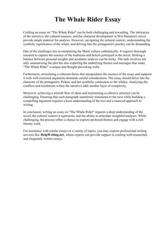 The Whale Rider Essay
Crafting an essay on "The Whale Rider" can be both challenging and rewarding. The intricacies
of the narrative, the cultural nuances, and the character development in Witi Ihimaera's novel
provide ample material for analysis. However, navigating the cultural context, understanding the
symbolic significance of the whale, and delving into the protagonist's journey can be demanding.
One of the challenges lies in interpreting the Maori culture authentically. It requires thorough
research to capture the essence of the traditions and beliefs portrayed in the novel. Striking a
balance between personal insights and academic analysis can be tricky. The task involves not
only summarizing the plot but also exploring the underlying themes and messages that make
"The Whale Rider" a unique and thought-provoking work.
Furthermore, articulating a coherent thesis that encapsulates the essence of the essay and supports
it with well-reasoned arguments demands careful consideration. The essay should delve into the
character of the protagonist, Paikea, and her symbolic connection to the whales. Analyzing the
conflicts and resolutions within the narrative adds another layer of complexity.
Moreover, achieving a smooth flow of ideas and maintaining a cohesive structure can be
challenging. Ensuring that each paragraph seamlessly transitions to the next while building a
compelling argument requires a keen understanding of the text and a nuanced approach to
writing.
In conclusion, writing an essay on "The Whale Rider" requires a deep understanding of the
novel, the cultural context it represents, and the ability to articulate insightful analyses. While
challenging, the process offers a chance to explore profound themes and engage with a rich
literary work.
For assistance with similar essays or a variety of topics, you may explore professional writing
services like HelpWriting.net, where experts can provide support in crafting well-researched
and eloquently written essays.
 