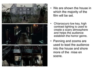 • We are shown the house in 
which the majority of the 
film will be set. 
• Chiaroscuro low key, high 
contrast lighting is used to 
create a scary atmosphere 
and helps the audience 
establish the horror genre. 
• Panning and zooms are 
used to lead the audience 
into the house and shore 
more of the mise en 
scene. 
 