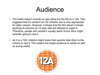 Audience 
• The trailer doesn’t include an age rating but the film is a 12A. This 
suggests that it’s content isn’t for children and is only appropriate 
for older viewers. However, it shows that the film doesn’t include 
anything to extreme as 12 year olds are allowed to watch it. 
Therefore, people who wouldn’t usually watch horror films might 
consider going to see it. 
• As it is a 12A, children might make their parents take them to the 
cinema to see it. This widens the target audience to adults as well 
as young adults. 
 