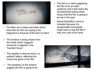 • The window is being shown from 
the inside which suggests 
someone is trapped in the 
‘haunted house’ 
• The weather is dismal which is a 
pathetic fallacy, reflecting the 
mood and genre of the film 
• The shadows on the window 
suggest the film is going to be 
dark and scary 
• The font is in serif suggesting 
the film is for an older 
audience and it also looks like 
old fashioned writing which 
shows that the film is going to 
be set in the past 
• The titles are in black and white which 
hints that the film isn’t going to be 
happy/funny because of the lack of colour 
• Daniel Radcliffe’s name is 
included because it is 
recognisable and people 
might want to see the film if 
they are a fan of his work. 
 